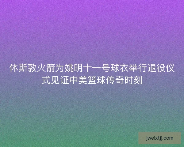 休斯敦火箭为姚明十一号球衣举行退役仪式见证中美篮球传奇时刻